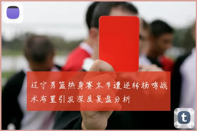 辽宁男篮热身赛末节遭逆转杨鸣战术布置引发深度复盘分析