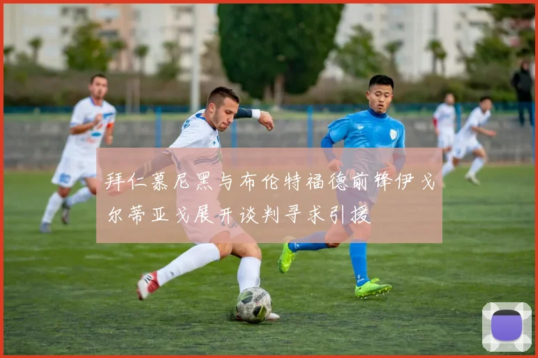 拜仁慕尼黑与布伦特福德前锋伊戈尔蒂亚戈展开谈判寻求引援