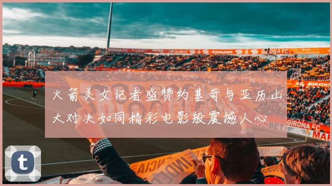 火箭美女记者盛赞约基奇与亚历山大对决如同精彩电影般震撼人心