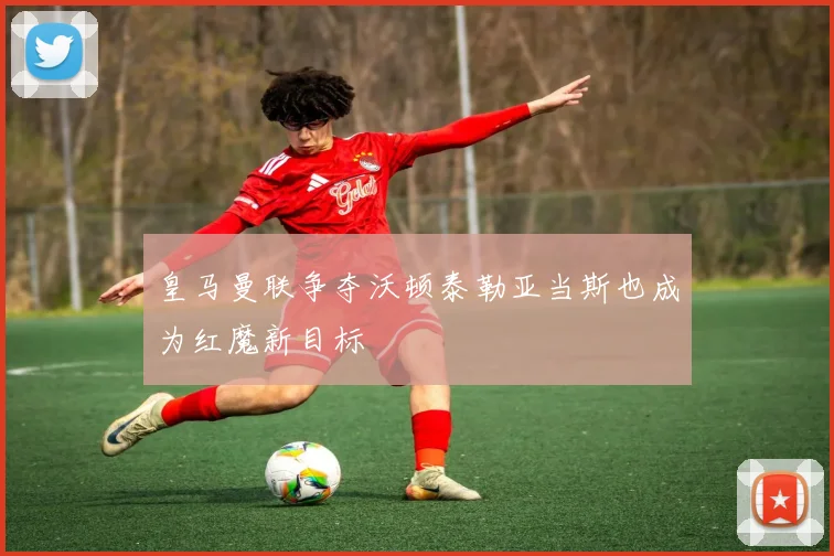 皇马曼联争夺沃顿泰勒亚当斯也成为红魔新目标