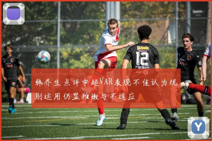 韩乔生点评中超VAR表现不佳认为规则运用仍显稚嫩与不适应