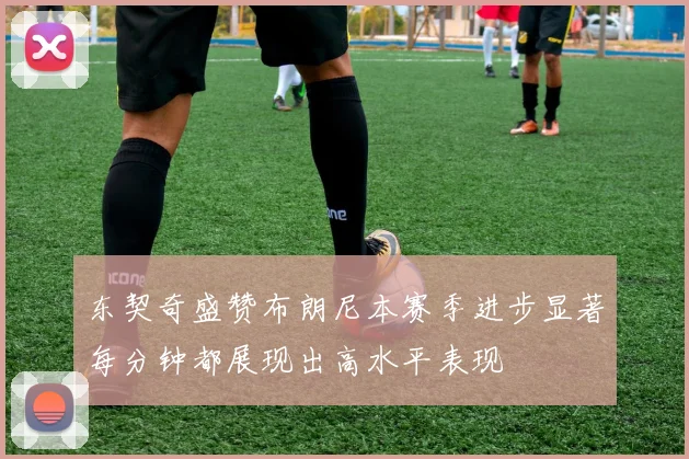 东契奇盛赞布朗尼本赛季进步显著每分钟都展现出高水平表现
