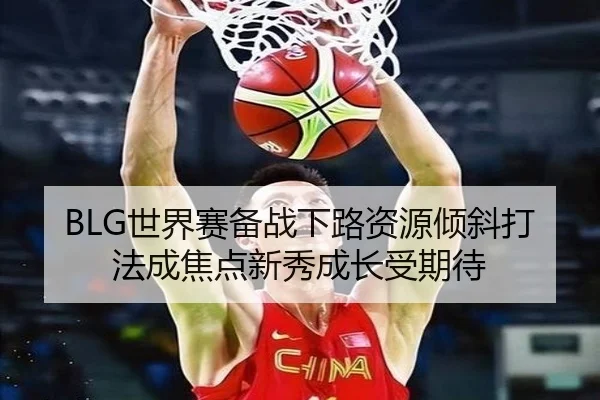 BLG世界赛备战下路资源倾斜打法成焦点新秀成长受期待