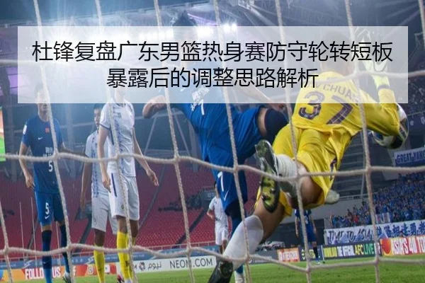 杜锋复盘广东男篮热身赛防守轮转短板暴露后的调整思路解析